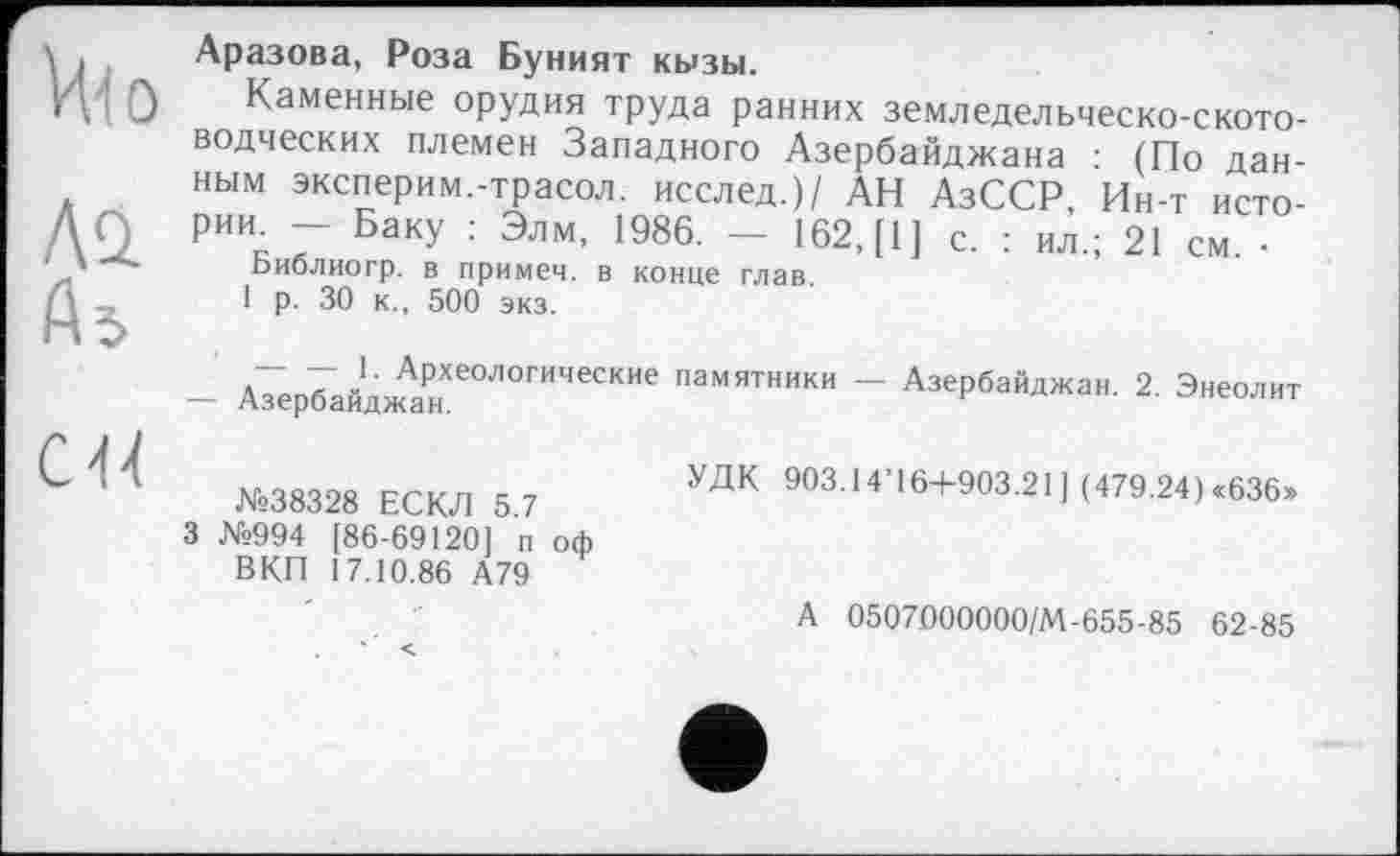 ﻿Ні о
Aü
As
CH
Аразова, Роза Буният кызы.
Каменные орудия труда ранних земледельческо-скотоводческих племен Западного Азербайджана : (По данным эксперим.-трасол. исслед.)/ АН АзССР, Ин-т истории. — Баку : Элм, 1986. — 162, [1] с. : ил.; 21 см •
Библиогр. в примеч. в конце глав.
1 р. 30 к., 500 экз.
- АзербайдЖАанХЄ0Л0ГИЧЄСКИЄ памятники ~ Азербайджан. 2. Энеолит
№38328 ЕСКЛ 5.7
3 №994 [86-69120] п оф ВКП 17.10.86 А79
УДК 903.14’16+903.21] (479.24)«636»
А 0507000000/М-655-85 62-85